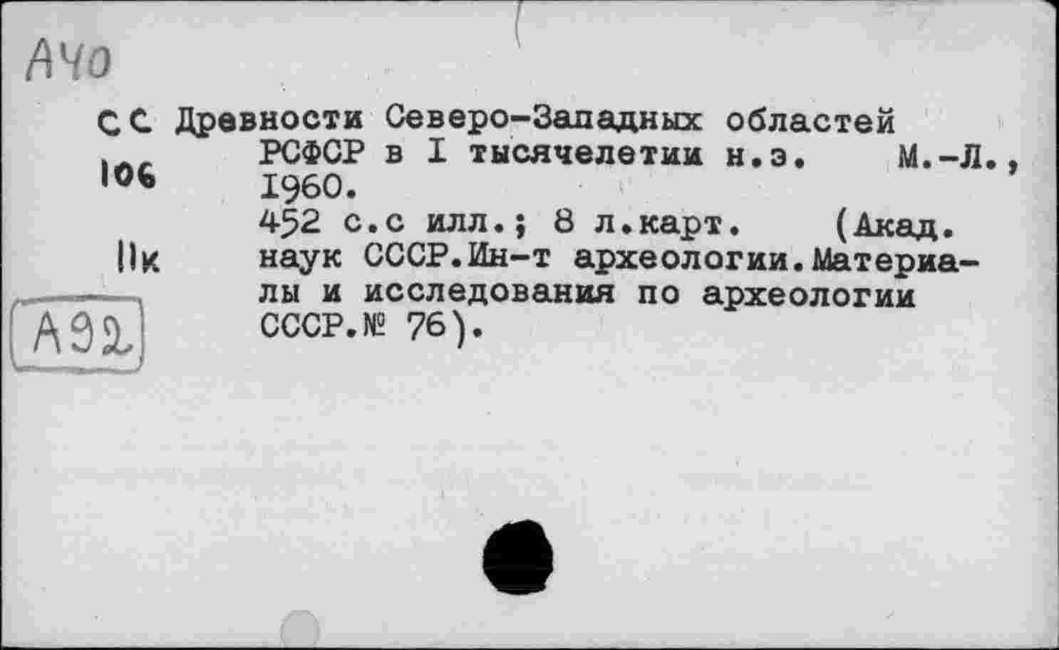 ﻿АЧо
СС Древности Северо-Западных областей |Л_ РСФСР в I тысячелетии н.э. М.-Л.
106	I960.
452 с.с илл.; 8 л.карт. (Акад.
|1к	наук СССР.Ин-т археологии. Материа-
лы и исследования по археологии
q	СССР. N2 76).